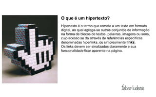 O que é um hipertexto?
Hipertexto é o termo que remete a um texto em formato
digital, ao qual agrega-se outros conjuntos de informação
na forma de blocos de textos, palavras, imagens ou sons,
cujo acesso se dá através de referências específicas
denominadas hiperlinks, ou simplesmente links.
Os links devem ser sinalizados claramente e sua
funcionalidade ficar aparente na página.
 