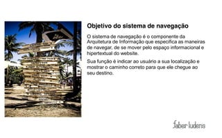 Objetivo do sistema de navegação
O sistema de navegação é o componente da
Arquitetura de Informação que especifica as maneiras
de navegar, de se mover pelo espaço informacional e
hipertextual do website.
Sua função é indicar ao usuário a sua localização e
mostrar o caminho correto para que ele chegue ao
seu destino.
 