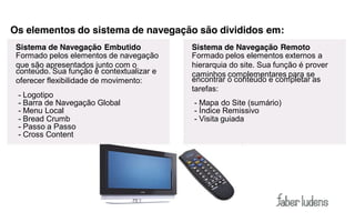 Os elementos do sistema de navegação são divididos em:
 Sistema de Navegação Embutido             Sistema de Navegação Remoto
 Formado pelos elementos de navegação      Formado pelos elementos externos a
 que são apresentados junto com o          hierarquia do site. Sua função é prover
 conteúdo. Sua função é contextualizar e   caminhos complementares para se
 oferecer flexibilidade de movimento:      encontrar o conteúdo e completar as
                                           tarefas:
 - Logotipo
 - Barra de Navegação Global               - Mapa do Site (sumário)
 - Menu Local                              - Índice Remissivo
 - Bread Crumb                             - Visita guiada
 - Passo a Passo
 - Cross Content
 