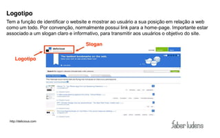 Logotipo
Tem a função de identificar o website e mostrar ao usuário a sua posição em relação a web
como um todo. Por convenção, normalmente possui link para a home-page. Importante estar
associado a um slogan claro e informativo, para transmitir aos usuários o objetivo do site.

                                   Slogan

    Logotipo




 http://delicious.com
 
