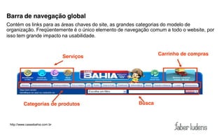 Barra de navegação global
Contém os links para as áreas chaves do site, as grandes categorias do modelo de
organização. Freqüentemente é o único elemento de navegação comum a todo o website, por
isso tem grande impacto na usabilidade.


                                                               Carrinho de compras
                                Serviços




          Categorias de produtos                       Busca



 http://www.casasbahia.com.br
 