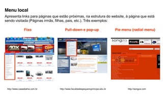 Menu local
Apresenta links para páginas que estão próximas, na estrutura do website, à página que está
sendo visitada (Páginas irmãs, filhas, pais, etc.). Três exemplos:

                Fixo                 Pull-down e pop-up                        Pie menu (radial menu)




 http://www.casasbahia.com.br    http://www.faculdadespequenoprincipe.edu.br          http://songza.com
 