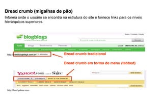 Bread crumb (migalhas de pão)
Informa onde o usuário se encontra na estrutura do site e fornece links para os níveis
hierárquicos superiores.




 http://www.blogblogs.com.br         Bread crumb tradicional

                                     Bread crumb em forma de menu (tabbed)




 http://food.yahoo.com
 