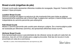 Bread crumb (migalhas de pão)
O bread crumb pode representar diferentes modelos de navegação. Segundo *Instone (2002),
existem 3 tipos principais:

Location Bread Crumb
Informa a posição da página na estrutura do site mostrando links para todas as páginas
hierarquicamente superiores até a Home-Page. A página tem sempre o mesmo bread crumb
independente do caminho percorrido para alcançá-la.

Path Bread Crumb
Mostra o caminho percorrido pelo usuário para alcançar a página. Se a mesma página puder
ser acessada por diferentes caminhos, ela apresentará diferentes bread crumbs.

Attribute Bread Crumb
Esta representação possui a peculiaridade de não oferecer zonas de salto em cada item da
estrutura, mas sim um link simples para a página procurada. Este tipo de recurso é muito
encontrado em sites de e-commerce.
 *INSTONE, K. Location, Path & Attribute Breadcrumbs. User-experience.org, 2002.
 