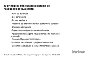 Recomendações  -­‐ para sistema de
 10 princípios básicos
 navegação de qualidade:
            - Fácil de aprender
            - Ser consistente
            - Prover feedback
            - Presente de diferentes formas conforme o contexto
            - Oferecer alternativas
            - Economizar ações e tempo de utilização
            - Apresentar mensagens visuais claras e no momento
            adequado
            - Possuir rótulos compreensíveis
            - Estar em sintonia com o propósito do website
            - Suportar os objetivos e comportamentos do usuário



 *Extraído do livro de FLEMING, J. Web Navigation: Designing the User Experience. O'Reilly, 1998.
 