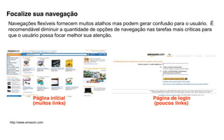 Focalize sua navegação
Navegações flexíveis fornecem muitos atalhos mas podem gerar confusão para o usuário. É
recomendável diminuir a quantidade de opções de navegação nas tarefas mais críticas para
que o usuário possa focar melhor sua atenção.




               Página inicial                                 Página de login
               (muitos links)                                 (poucos links)


 http://www.amazon.com
 