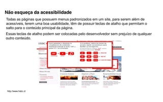 Não esqueça da acessibilidade
Todas as páginas que possuem menus padronizados em um site, para serem além de
acessíveis, terem uma boa usabilidade, têm de possuir teclas de atalho que permitam o
salto para o conteúdo principal da página.
Essas teclas de atalho podem ser colocadas pelo desenvolvedor sem prejuízo de qualquer
outro conteúdo.




 http://www.hsbc.cl
 