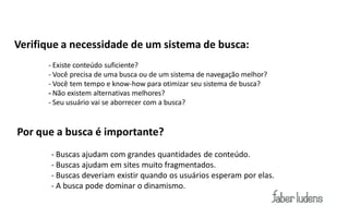 Verifique a necessidade de um sistema de busca:
      - Existe conteúdo suficiente?
      - Você precisa de uma busca ou de um sistema de navegação melhor?
      - Você tem tempo e know-how para otimizar seu sistema de busca?
      - Não existem alternativas melhores?
      - Seu usuário vai se aborrecer com a busca?


Por que a busca é importante?
       - Buscas ajudam com grandes quantidades de conteúdo.
       - Buscas ajudam em sites muito fragmentados.
       - Buscas deveriam existir quando os usuários esperam por elas.
       - A busca pode dominar o dinamismo.
 