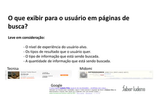 O que exibir para o usuário em páginas de
busca?
Leve em consideração:

          - O nível de experiência do usuário-alvo.
          - Os tipos de resultado que o usuário quer.
          - O tipo de informação que está sendo buscada.
          - A quantidade de informação que está sendo buscada.
Tecnisa                                    Midomi



                          Google
 