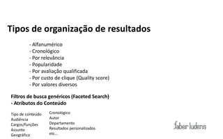 Tipos de organização de resultados
         - Alfanumérico
         - Cronológico
         - Por relevância
         - Popularidade
         - Por avaliação qualificada
         - Por custo de clique (Quality score)
         - Por valores diversos

Filtros de busca genéricos (Faceted Search)
- Atributos do Conteúdo
Tipo de conteúdo   Cronológico
Audiência          Autor
Cargos/funções     Departamento
Assunto            Resultados personalizados
Geográfico         etc...
 