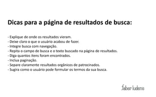 Dicas para a página de resultados de busca:
- Explique de onde os resultados vieram.
- Deixe claro o que o usuário acabou de fazer.
- Integre busca com navegação.
- Repita o campo de busca e o texto buscado na página de resultados.
- Diga quantos itens foram encontrados.
- Inclua paginação.
- Separe claramente resultados orgânicos de patrocinados.
- Sugira como o usuário pode formular os termos da sua busca.
 