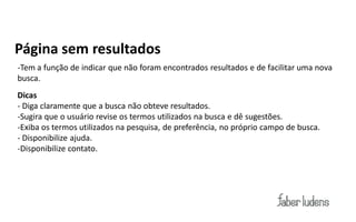 Página sem resultados
-Tem a função de indicar que não foram encontrados resultados e de facilitar uma nova
busca.
Dicas
- Diga claramente que a busca não obteve resultados.
-Sugira que o usuário revise os termos utilizados na busca e dê sugestões.
-Exiba os termos utilizados na pesquisa, de preferência, no próprio campo de busca.
- Disponibilize ajuda.
-Disponibilize contato.
 