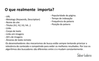 O que realmente importa?
- URL                                        - Popularidade da página.
- Metatags (Keywords, Description)           - Tempo de indexação
- Nome do site                               - Frequência da palavra
- Títulos (h1, h2, h3, h4...)                - Posição da palavra
- Links
- Corpo de texto
- Links em imagens
- Alt's de imagens
- Âncoras de texto remoto
 Os desenvolvedores dos mecanismos de busca estão sempre tentando priorizar a
 relevância do conteúdo e competindo para exibir os melhores resultados. Por isso os
 algorítimos dos buscadores são diferentes entre si e mudam constantemente .
 