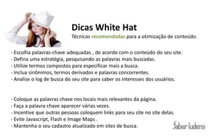 Dicas White Hat
                           Técnicas recomendadas para a otimização de conteúdo.

- Escolha palavras-chave adequadas , de acordo com o conteúdo do seu site.
- Defina uma estratégia, pesquisando as palavras mais buscadas.
- Utilize termos compostos para especificar mais a busca.
- Inclua sinônimos, termos derivados e palavras concorrentes.
- Analise o log de busca do seu site para saber os interesses dos usuários.


- Coloque as palavras chave nos locais mais relevantes da página.
- Faça a palavra chave aparecer várias vezes.
- Incentive que outras pessoas coloquem links para seu site no site delas.
- Evite Javascript, Flash e Image Maps .
- Mantenha o seu cadastro atualizado em sites de busca.
 