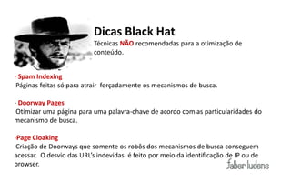 Dicas Black Hat
                                 Técnicas NÃO recomendadas para a otimização de
                                 conteúdo.


- Spam Indexing
 Páginas feitas só para atrair forçadamente os mecanismos de busca.

- Doorway Pages
 Otimizar uma página para uma palavra-chave de acordo com as particularidades do
mecanismo de busca.

-Page Cloaking
 Criação de Doorways que somente os robôs dos mecanismos de busca conseguem
acessar.    O  desvio  das  URL’s  indevidas    é  feito  por  meio  da  identificação  de  IP  ou  de  
browser.
 