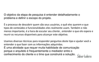 O objetivo da etapa de pesquisa é entender detalhadamente o
problema e definir o escopo do projeto.

É o processo de descobrir quem são seus usuários, o quê eles querem e que
tipos de conteúdos e funcionalidades eles realmente usam. Também e não
menos importante, é a hora de escutar seu cliente , entender o que ele espera e
reunir os recursos disponíveis para alcançar este objetivo.

Usamos diversas técnicas para responder perguntas deste tipo e ajudar você a
entender o que fazer com as informações adquiridas.
É uma atividade que requer muita habilidade de comunicação
porque o arquiteto é frequentemente o mediador entre o
conhecimento do cliente e o time que construirá a solução.
 