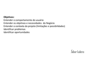 Objetivos:
Entender o comportamento do usuário
Entender os objetivos e necessidades do Negócio
Entender o contexto do projeto (limitações e possibilidades)
Identificar problemas
Identificar oportunidades
 