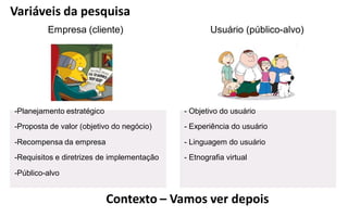 Variáveis da pesquisa
         Empresa (cliente)                          Usuário (público-alvo)




-Planejamento estratégico                   - Objetivo do usuário
-Proposta de valor (objetivo do negócio)    - Experiência do usuário

-Recompensa da empresa                      - Linguagem do usuário
-Requisitos e diretrizes de implementação   - Etnografia virtual

-Público-alvo


                            Contexto – Vamos ver depois
 