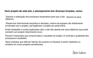 Num projeto de web site, o planejamento tem diversas funções, como:

Garantir a realização dos processos necessários para que o site alcance os seus
objetivos.

Disseminar internamente requisitos e decisões, mesmo às equipes não diretamente
envolvidas com o projeto, que legitimem o projeto do canal online.
Evitar retrabalho e custos duplicados caso o site não atenda aos seus objetivos (que pode
consistir num projeto inteiramente novo).
Prevenir imprevistos que comprometam o resultado do projeto. E controlar a qualidade dos
processos e resultados.
Gerar produtos que definam fatores de sucesso ou fracasso a serem repetidos ou
evitados em novos projetos semelhantes.
 