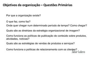 Objetivos da organização – Questões Primárias

  Por que a organização existe?

  O que faz, como faz?
  Onde quer chegar num determinado período de tempo? Como chegar?

  Quais são as diretrizes da estratégia organizacional de imagem?

  Como funciona as políticas de publicação de conteúdo sobre produtos,
  atividades, notícias?
  Quais são as estratégias de vendas de produtos e serviços?

  Como funciona a políticas de relacionamento com os clientes?
 