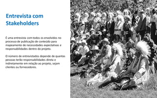 Entrevista com
Stakeholders

É uma entrevista com todos os envolvidos no
processo de publicação de conteúdo para
mapeamento de necessidades expectativas e
responsabilidades dentro do projeto.

O número de entrevistados depende de quantas
pessoas terão responsabilidades direta e
indiretamente em relação ao projeto, sejam
clientes ou fornecedores.
 