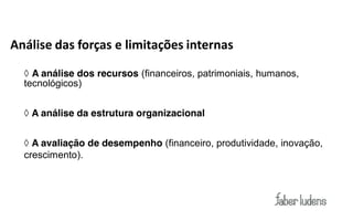 Análise das forças e limitações internas

  ◊ A análise dos recursos (financeiros, patrimoniais, humanos,
  tecnológicos)


  ◊ A análise da estrutura organizacional


  ◊ A avaliação de desempenho (financeiro, produtividade, inovação,
  crescimento).
 