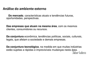 Análise do ambiente externo
   Do mercado, características atuais e tendências futuras,
  oportunidades, perspectivas.


  Das empresas que atuam na mesma área, com os mesmos
  clientes, consumidores ou recursos.

  Da conjuntura econômica, tendências políticas, sociais, culturais,
  legais, que afetam a sociedade e demais empresas.

  Da conjuntura tecnológica, na medida em que muitas indústrias
  estão sujeitas a rápidas e imprevisíveis mudanças nesta área.
 