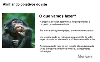 Alinhando objetivos do site


                      O que vamos fazer?
                      A proposta de valor determina a função principal, o
                      propósito, a razão do website.

                      Ela marca a direção do projeto e o resultado esperado.

                      Um website pode ter mais que uma proposta de valor,
                      especialmente se ele atende a públicos-alvos diferentes.


                      As propostas de valor de um website são derivadas da
                      visão e missão da empresa e do seu planejamento
                      estratégico.
 