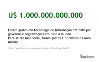 U$ 1.000.000.000.000
        (É um trilhão, não se preocupe em contar os zeros.)


Foram gastos em tecnologia de informação em 2010 por
governos e organizações em todo o mundo.
Para se ter uma idéia, foram gastos 1,5 trilhões na área
militar.
http://spectrum.ieee.org/computing/software/why-software-fails/0
 