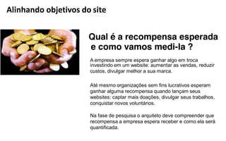 Alinhando objetivos do site


                      Qual é a recompensa esperada
                      e como vamos medi-la ?
                      A empresa sempre espera ganhar algo em troca
                      investindo em um website: aumentar as vendas, reduzir
                      custos, divulgar melhor a sua marca.

                      Até mesmo organizações sem fins lucrativos esperam
                      ganhar alguma recompensa quando lançam seus
                      websites: captar mais doações, divulgar seus trabalhos,
                      conquistar novos voluntários.

                      Na fase de pesquisa o arquiteto deve compreender que
                      recompensa a empresa espera receber e como ela será
                      quantificada.
 