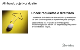 Alinhando objetivos do site


                      Check requisitos e diretrizes
                       Um website está dentro de uma empresa que determina
                       um forte contexto para sua implementação e operação.
                       Esse contexto cria requisitos e diretrizes para a
                       implementação que devem ser respeitados para garantir
                       a viabilidade do projeto.
 