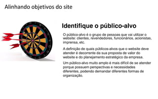 Alinhando objetivos do site


                      Identifique o público-alvo
                       O público-alvo é o grupo de pessoas que vai utilizar o
                       website: clientes, revendedores, funcionários, acionistas,
                       imprensa, etc.
                       A definição de quais públicos-alvos que o website deve
                       atender é decorrente da sua proposta de valor do
                       website e do planejamento estratégico da empresa.
                       Um público-alvo muito amplo é mais difícil de se atender
                       porque possuem perspectivas e necessidades
                       diferentes, podendo demandar diferentes formas de
                       organização.
 