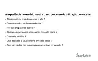 A experiência do usuário mostra o seu processo de utilização do website:
- O que motivou o usuário a usar o site ?
– Como o usuário inicia o uso do site ?

- Por que etapas eles passa ?
– Quais as informações necessárias em cada etapa ?

– Como ele termina ?
– Que decisões o usuário toma em cada etapa ?

– Que uso ele faz das informações que obteve no website ?
 