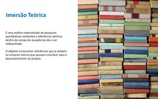 Imersão Teórica

É uma análise especializada de pesquisas
quantitativas existentes e referências teóricas
dentro do campo de atuação do site a ser
redesenhado.

O objetivo é encontrar referências que já existem
no universo teórico que possam contribuir para o
desenvolvimento do projeto.
 