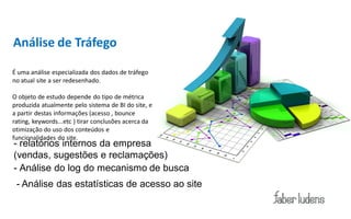 Análise de Tráfego

É uma análise especializada dos dados de tráfego
no atual site a ser redesenhado.

O objeto de estudo depende do tipo de métrica
produzida atualmente pelo sistema de BI do site, e
a partir destas informações (acesso , bounce
rating, keywords...etc ) tirar conclusões acerca da
otimização do uso dos conteúdos e
funcionalidades do site.
- relatórios internos da empresa
(vendas, sugestões e reclamações)
- Análise do log do mecanismo de busca
 - Análise das estatísticas de acesso ao site
 