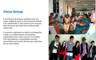 Focus Group
É uma técnica de pesquisa qualitativa que visa
captar insights de usuários reais acerca do produto
a ser redesenhado. É uma conversa com um grupo
de 8-10 pessoas que sejam de um determinado
público alvo.

O encontro é registrado em áudio e em fotografias,
e pode ser complementado com desenhos
colaborativos entre outros recursos. O resultado
final são problemas e necessidades reais dos
consumidores que servem de base para o desenho
de um novo produto.
 