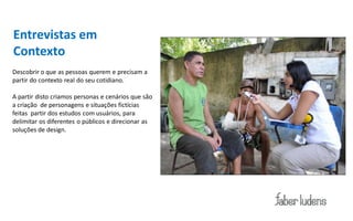 Entrevistas em
Contexto
Descobrir o que as pessoas querem e precisam a
partir do contexto real do seu cotidiano.

A partir disto criamos personas e cenários que são
a criação de personagens e situações fictícias
feitas partir dos estudos com usuários, para
delimitar os diferentes o públicos e direcionar as
soluções de design.
 