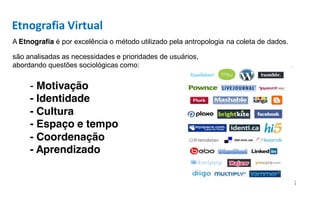 Etnografia Virtual
A Etnografia é por excelência o método utilizado pela antropologia na coleta de dados.

são analisadas as necessidades e prioridades de usuários,
abordando questões sociológicas como:


     - Motivação
     - Identidade
     - Cultura
     - Espaço e tempo
     - Coordenação
     - Aprendizado
 