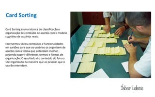 Card Sorting

Card Sorting é uma técnica de classificação e
organização de conteúdo de acordo com o modelo
cognitivo de usuários reais.

Escrevemos vários conteúdos e funcionalidades
em cartões para que os usuários os organizem de
acordo com a forma que entendam melhor ,
podendo sugerir diferentes termos e formas de
organização. O resultado é o conteúdo do futuro
site organizado da maneira que as pessoas que o
usarão entendem.
 