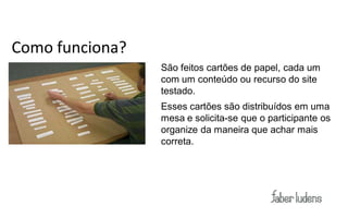 Como funciona?
                 São feitos cartões de papel, cada um
                 com um conteúdo ou recurso do site
                 testado.
                 Esses cartões são distribuídos em uma
                 mesa e solicita-se que o participante os
                 organize da maneira que achar mais
                 correta.
 