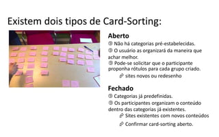 Existem dois tipos de  Card-­‐Sorting:
                        Aberto
                         Não há categorias pré-­‐estabelecidas.
                         O usuário as organizará da maneira que
                        achar melhor.
                         Pode-­‐se  solicitar que o participante
                        proponha rótulos para cada grupo criado.
                             sites novos ou redesenho

                        Fechado
                         Categorias já predefinidas.
                         Os participantes organizam o conteúdo
                        dentro das categorias já existentes.
                             Sites existentes com novos conteúdos
                             Confirmar card-­‐sorting  aberto.
 