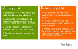 Vantagens:                             Desvantagens:
 Simples aplicação - tanto para que    Não considera as tarefas do
testa, quanto para que é testado;      usuário: não testa a organização na
                                       prática;
 Baixo custo - para aplicação só
são necessários cartões de papel,       Resultados divergentes - os
canetas, blocos de anotação e tempo.   resultados podem variar muito entre
                                       os participantes;
 Rápido - podem-se aplicar vários
testes em um curto período de tempo.    Análise complexa: a análise não é
                                       tão simples e pode tomar muito tempo
 Condiz com o design centrado no      se os resultados dos participantes
usuário.                               forem muito divergentes.
 