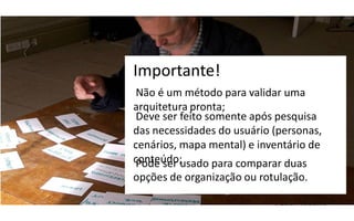 Importante!
 Não é um método para validar uma
arquitetura pronta;
 Deve ser feito somente após pesquisa
das necessidades do usuário (personas,
cenários, mapa mental) e inventário de
conteúdo;usado para comparar duas
 Pode ser
opções de organização ou rotulação.
 