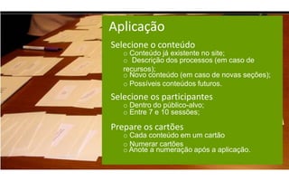 Aplicação
Selecione o conteúdo
   o Conteúdo já existente no site;
   o Descrição dos processos (em caso de
   recursos);
   o Novo conteúdo (em caso de novas seções);
   o Possíveis conteúdos futuros.
Selecione os participantes
   o Dentro do público-alvo;
   o Entre 7 e 10 sessões;

Prepare os cartões
   o Cada conteúdo em um cartão
   o Numerar cartões
   o Anote a numeração após a aplicação.
 
