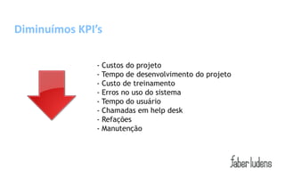 Diminuímos KPI’s

               - Custos do projeto
               - Tempo de desenvolvimento do projeto
               - Custo de treinamento
               - Erros no uso do sistema
               - Tempo do usuário
               - Chamadas em help desk
               - Refações
               - Manutenção
 