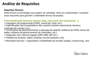 Análise de Requisitos
 Requisitos Técnicos:
 Determinam as tecnologias que podem ser utilizadas. Deve-­‐se  compreender e respeitar
 esses requisitos para garantir a viabilidade técnica do projeto.

 • Formato/Função (internet, intranet, blog, rede social, site institucional ...)
 •  Linguagens de programação (HTML, Javascript, Flash, etc.)
 • Especificações dos computadores dos usuários (sistema operacional, browser,
 resolução do monitor, etc.)
 • Ferramentas de desenvolvimento e operação do website (editores de HTML, banco de
 dados, software de gerenciamento de conteúdos, etc.)
 •  Integração com sistemas legados (ERP, CRM, SAP etc.)
 •  Plataformas (Celular, Tablet, Desktop, Uso de hardware..etc)
 •  Restrições técnicas – Capacidade e estabilidade do servidor, plugins, outsourcing...etc)
 