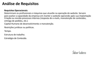 Análise de Requisitos
 Requisitos Operacionais:
 Determinam os profissionais e máquinas que atuarão na operação do website. Servem
 para avaliar a capacidade da empresa em manter o website operando após sua implantação
 Criação ou revisão processos internos (resposta de  e-­‐mails,  manutenção de conteúdos,
 entrega de pedidos, etc.)
 Capital Humano de desenvolvimento e manutenção.
 Restrições jurídicas ou políticas.
 Tempo.
 Estrutura de trabalho.
 Estratégia de Conteúdo.
 