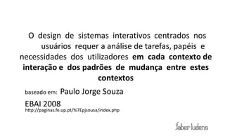 Ambientes Tecnológicos

      O design de sistemas interativos centrados nos
         usuários requer a análise de tarefas, papéis e
   necessidades dos utilizadores em cada contexto de
    interação e dos padrões de mudança entre estes
                        contextos
             Paulo Jorge Souza
    baseado em:

    EBAI 2008
    http://paginas.fe.up.pt/%7Epjsousa/index.php
 