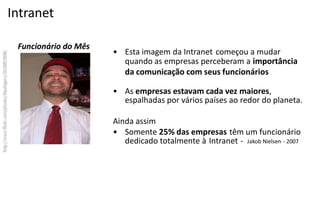 Intranet

 Funcionário do Mês
                      • Esta imagem da Intranet começou a mudar
                        quando as empresas perceberam a importância
                        da comunicação com seus funcionários

                      • As empresas estavam cada vez maiores,
                        espalhadas por vários países ao redor do planeta.

                      Ainda assim
                      • Somente 25% das empresas têm um funcionário
                         dedicado totalmente à Intranet - Jakob Nielsen -­‐ 2007
 
