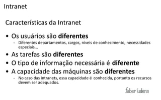 Intranet

Características da Intranet
• Os usuários são diferentes
   - Diferentes departamentos, cargos, níveis de conhecimento, necessidades
     especiais...
• As tarefas são diferentes
• O tipo de informação necessária é diferente
• A capacidade das máquinas são diferentes
   - No caso das intranets, essa capacidade é conhecida, portanto os recursos
     devem ser adequados.
 